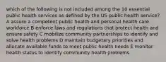 which of the following is not included among the 10 essential public health services as defined by the US public health service? A assure a competent public health and personal health care workforce B enforce laws and regulations that protect health and ensure safety C mobilize community partnerships to identify and solve health problems D maintain budgetary priorities and allocate available funds to meet public health needs E monitor health status to identify community health problems