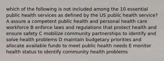 which of the following is not included among the 10 essential public health services as defined by the US public health service? A assure a competent public health and personal health care workforce B enforce laws and regulations that protect health and ensure safety C mobilize community partnerships to identify and solve health problems D maintain budgetary priorities and allocate available funds to meet public health needs E monitor health status to identify community health problems