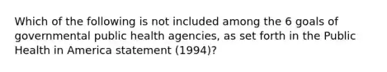 Which of the following is not included among the 6 goals of governmental public health agencies, as set forth in the Public Health in America statement (1994)?