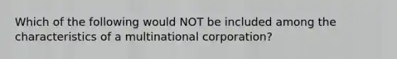 Which of the following would NOT be included among the characteristics of a multinational corporation?