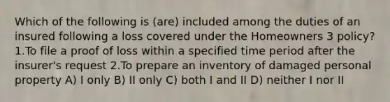 Which of the following is (are) included among the duties of an insured following a loss covered under the Homeowners 3 policy? 1.To file a proof of loss within a specified time period after the insurer's request 2.To prepare an inventory of damaged personal property A) I only B) II only C) both I and II D) neither I nor II