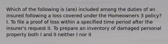 Which of the following is (are) included among the duties of an insured following a loss covered under the Homeowners 3 policy? I. To file a proof of loss within a specified time period after the insurer's request II. To prepare an inventory of damaged personal property both I and II neither I nor II