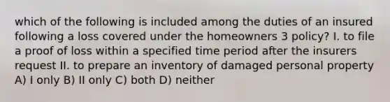 which of the following is included among the duties of an insured following a loss covered under the homeowners 3 policy? I. to file a proof of loss within a specified time period after the insurers request II. to prepare an inventory of damaged personal property A) I only B) II only C) both D) neither