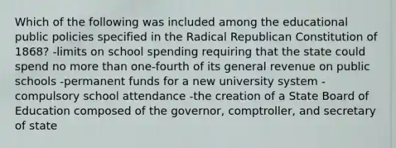 Which of the following was included among the educational public policies specified in the Radical Republican Constitution of 1868? -limits on school spending requiring that the state could spend no more than one-fourth of its general revenue on public schools -permanent funds for a new university system -compulsory school attendance -the creation of a State Board of Education composed of the governor, comptroller, and secretary of state