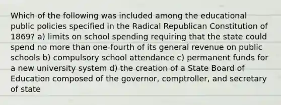 Which of the following was included among the educational public policies specified in the Radical Republican Constitution of 1869? a) limits on school spending requiring that the state could spend no <a href='https://www.questionai.com/knowledge/keWHlEPx42-more-than' class='anchor-knowledge'>more than</a> one-fourth of its general revenue on public schools b) compulsory school attendance c) permanent funds for a new university system d) the creation of a State Board of Education composed of the governor, comptroller, and secretary of state