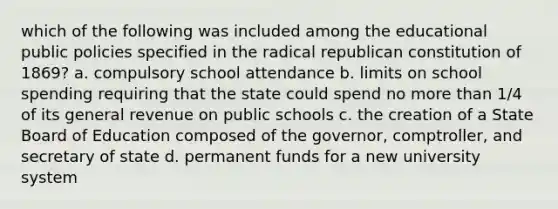 which of the following was included among the educational public policies specified in the radical republican constitution of 1869? a. compulsory school attendance b. limits on school spending requiring that the state could spend no more than 1/4 of its general revenue on public schools c. the creation of a State Board of Education composed of the governor, comptroller, and secretary of state d. permanent funds for a new university system