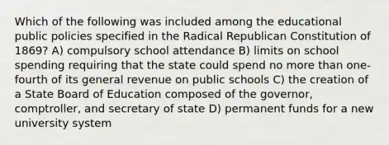 Which of the following was included among the educational public policies specified in the Radical Republican Constitution of 1869? A) compulsory school attendance B) limits on school spending requiring that the state could spend no <a href='https://www.questionai.com/knowledge/keWHlEPx42-more-than' class='anchor-knowledge'>more than</a> one-fourth of its general revenue on public schools C) the creation of a State Board of Education composed of the governor, comptroller, and secretary of state D) permanent funds for a new university system