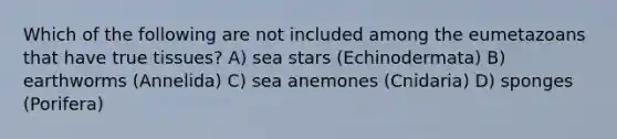 Which of the following are not included among the eumetazoans that have true tissues? A) sea stars (Echinodermata) B) earthworms (Annelida) C) sea anemones (Cnidaria) D) sponges (Porifera)