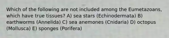 Which of the following are not included among the Eumetazoans, which have true tissues? A) sea stars (Echinodermata) B) earthworms (Annelida) C) sea anemones (Cnidaria) D) octopus (Mollusca) E) sponges (Porifera)