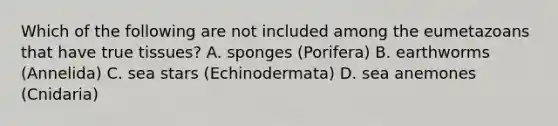 Which of the following are not included among the eumetazoans that have true tissues? A. sponges (Porifera) B. earthworms (Annelida) C. sea stars (Echinodermata) D. sea anemones (Cnidaria)