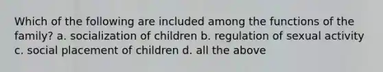 Which of the following are included among the functions of the family? a. socialization of children b. regulation of sexual activity c. social placement of children d. all the above