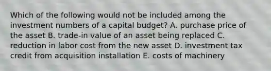 Which of the following would not be included among the investment numbers of a capital budget? A. purchase price of the asset B. trade-in value of an asset being replaced C. reduction in labor cost from the new asset D. investment tax credit from acquisition installation E. costs of machinery