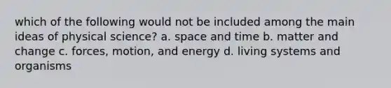 which of the following would not be included among the main ideas of physical science? a. space and time b. matter and change c. forces, motion, and energy d. living systems and organisms