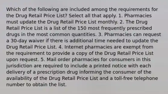 Which of the following are included among the requirements for the Drug Retail Price List? Select all that apply. 1. Pharmacies must update the Drug Retail Price List monthly. 2. The Drug Retail Price List is a list of the 150 most frequently prescribed drugs in the most common quantities. 3. Pharmacies can request a 30-day waiver if there is additional time needed to update the Drug Retail Price List. 4. Internet pharmacies are exempt from the requirement to provide a copy of the Drug Retail Price List upon request. 5. Mail order pharmacies for consumers in this jurisdiction are required to include a printed notice with each delivery of a prescription drug informing the consumer of the availability of the Drug Retail Price List and a toll-free telephone number to obtain the list.