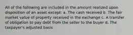 All of the following are included in the amount realized upon disposition of an asset except: a. The cash received b. The fair market value of property received in the exchange c. A transfer of obligation to pay debt from the seller to the buyer d. The taxpayer's adjusted basis