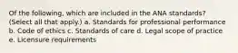 Of the following, which are included in the ANA standards? (Select all that apply.) a. Standards for professional performance b. Code of ethics c. Standards of care d. Legal scope of practice e. Licensure requirements