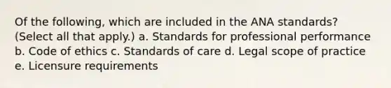 Of the following, which are included in the ANA standards? (Select all that apply.) a. Standards for professional performance b. Code of ethics c. Standards of care d. Legal scope of practice e. Licensure requirements