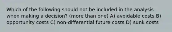 Which of the following should not be included in the analysis when making a decision? (<a href='https://www.questionai.com/knowledge/keWHlEPx42-more-than' class='anchor-knowledge'>more than</a> one) A) avoidable costs B) opportunity costs C) non-differential future costs D) sunk costs