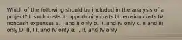 Which of the following should be included in the analysis of a project? I. sunk costs II. opportunity costs III. erosion costs IV. noncash expenses a. I and II only b. III and IV only c. II and III only D. II, III, and IV only e. I, II, and IV only