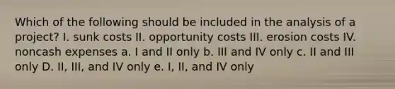 Which of the following should be included in the analysis of a project? I. sunk costs II. opportunity costs III. erosion costs IV. noncash expenses a. I and II only b. III and IV only c. II and III only D. II, III, and IV only e. I, II, and IV only