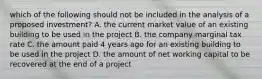 which of the following should not be included in the analysis of a proposed investment? A. the current market value of an existing building to be used in the project B. the company marginal tax rate C. the amount paid 4 years ago for an existing building to be used in the project D. the amount of net working capital to be recovered at the end of a project