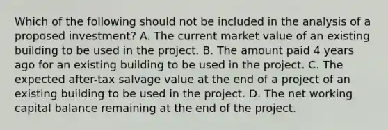 Which of the following should not be included in the analysis of a proposed investment? A. The current market value of an existing building to be used in the project. B. The amount paid 4 years ago for an existing building to be used in the project. C. The expected after-tax salvage value at the end of a project of an existing building to be used in the project. D. The net working capital balance remaining at the end of the project.