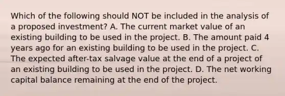 Which of the following should NOT be included in the analysis of a proposed investment? A. The current market value of an existing building to be used in the project. B. The amount paid 4 years ago for an existing building to be used in the project. C. The expected after-tax salvage value at the end of a project of an existing building to be used in the project. D. The net working capital balance remaining at the end of the project.