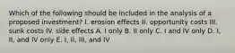 Which of the following should be included in the analysis of a proposed investment? I. erosion effects II. opportunity costs III. sunk costs IV. side effects A. I only B. II only C. I and IV only D. I, II, and IV only E. I, II, III, and IV