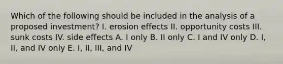 Which of the following should be included in the analysis of a proposed investment? I. erosion effects II. opportunity costs III. sunk costs IV. side effects A. I only B. II only C. I and IV only D. I, II, and IV only E. I, II, III, and IV