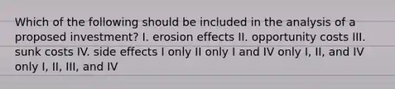 Which of the following should be included in the analysis of a proposed investment? I. erosion effects II. opportunity costs III. sunk costs IV. side effects I only II only I and IV only I, II, and IV only I, II, III, and IV