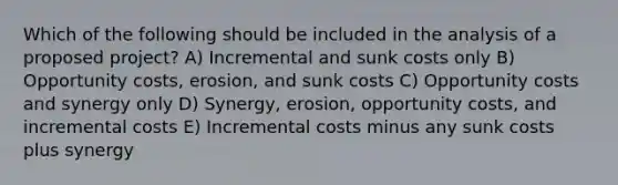 Which of the following should be included in the analysis of a proposed project? A) Incremental and sunk costs only B) Opportunity costs, erosion, and sunk costs C) Opportunity costs and synergy only D) Synergy, erosion, opportunity costs, and incremental costs E) Incremental costs minus any sunk costs plus synergy