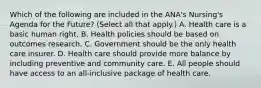 Which of the following are included in the ANA's Nursing's Agenda for the Future? (Select all that apply.) A. Health care is a basic human right. B. Health policies should be based on outcomes research. C. Government should be the only health care insurer. D. Health care should provide more balance by including preventive and community care. E. All people should have access to an all-inclusive package of health care.