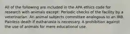 All of the following are included in the APA ethics code for research with animals except: Periodic checks of the facility by a veterinarian. An animal subjects committee analogous to an IRB. Painless death if euthanasia is necessary. A prohibition against the use of animals for mere educational use.