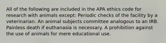 All of the following are included in the APA ethics code for research with animals except: Periodic checks of the facility by a veterinarian. An animal subjects committee analogous to an IRB. Painless death if euthanasia is necessary. A prohibition against the use of animals for mere educational use.