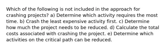 Which of the following is not included in the approach for crashing projects? a) Determine which activity requires the most time. b) Crash the least expensive activity first. c) Determine how much the project needs to be reduced. d) Calculate the total costs associated with crashing the project. e) Determine which activities on the critical path can be reduced.