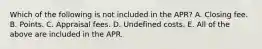 Which of the following is not included in the APR? A. Closing fee. B. Points. C. Appraisal fees. D. Undefined costs. E. All of the above are included in the APR.