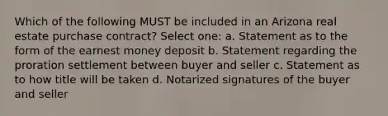 Which of the following MUST be included in an Arizona real estate purchase contract? Select one: a. Statement as to the form of the earnest money deposit b. Statement regarding the proration settlement between buyer and seller c. Statement as to how title will be taken d. Notarized signatures of the buyer and seller