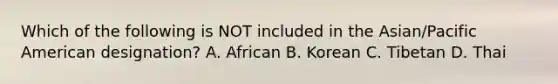 Which of the following is NOT included in the Asian/Pacific American designation? A. African B. Korean C. Tibetan D. Thai