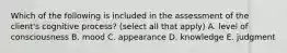 Which of the following is included in the assessment of the client's cognitive process? (select all that apply) A. level of consciousness B. mood C. appearance D. knowledge E. judgment