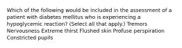 Which of the following would be included in the assessment of a patient with diabetes mellitus who is experiencing a hypoglycemic reaction? (Select all that apply.) Tremors Nervousness Extreme thirst Flushed skin Profuse perspiration Constricted pupils