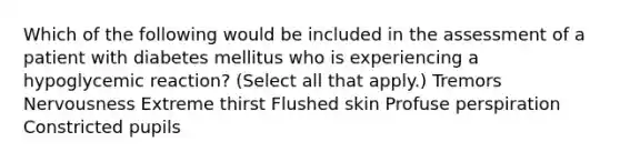 Which of the following would be included in the assessment of a patient with diabetes mellitus who is experiencing a hypoglycemic reaction? (Select all that apply.) Tremors Nervousness Extreme thirst Flushed skin Profuse perspiration Constricted pupils