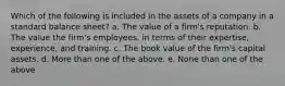 Which of the following is included in the assets of a company in a standard balance sheet? a. The value of a firm's reputation. b. The value the firm's employees, in terms of their expertise, experience, and training. c. The book value of the firm's capital assets. d. More than one of the above. e. None than one of the above