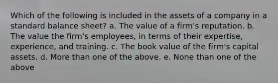 Which of the following is included in the assets of a company in a standard balance sheet? a. The value of a firm's reputation. b. The value the firm's employees, in terms of their expertise, experience, and training. c. The book value of the firm's capital assets. d. More than one of the above. e. None than one of the above