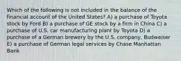 Which of the following is not included in the balance of the financial account of the United States? A) a purchase of Toyota stock by Ford B) a purchase of GE stock by a firm in China C) a purchase of U.S. car manufacturing plant by Toyota D) a purchase of a German brewery by the U.S. company, Budweiser E) a purchase of German legal services by Chase Manhattan Bank