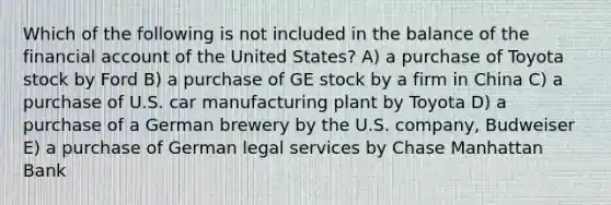 Which of the following is not included in the balance of the financial account of the United States? A) a purchase of Toyota stock by Ford B) a purchase of GE stock by a firm in China C) a purchase of U.S. car manufacturing plant by Toyota D) a purchase of a German brewery by the U.S. company, Budweiser E) a purchase of German legal services by Chase Manhattan Bank