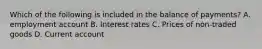 Which of the following is included in the balance of payments? A. employment account B. Interest rates C. Prices of non-traded goods D. Current account