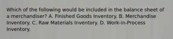 Which of the following would be included in the balance sheet of a merchandiser? A. Finished Goods Inventory. B. Merchandise Inventory. C. Raw Materials Inventory. D. Work-in-Process Inventory.