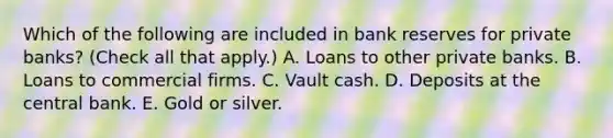 Which of the following are included in bank reserves for private banks? (Check all that apply.) A. Loans to other private banks. B. Loans to commercial firms. C. Vault cash. D. Deposits at the central bank. E. Gold or silver.