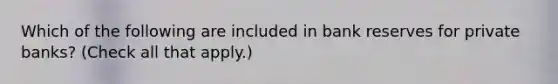 Which of the following are included in <a href='https://www.questionai.com/knowledge/kDi7cM8Grb-bank-reserves' class='anchor-knowledge'>bank reserves</a> for private​ banks? ​(Check all that apply​.)