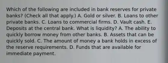 Which of the following are included in bank reserves for private​ banks? ​(Check all that apply​.) A. Gold or silver. B. Loans to other private banks. C. Loans to commercial firms. D. Vault cash. E. Deposits at the central bank. What is liquidity​? A. The ability to quickly borrow money from other banks. B. Assets that can be quickly sold. C. The amount of money a bank holds in excess of the reserve requirements. D. Funds that are available for immediate payment.